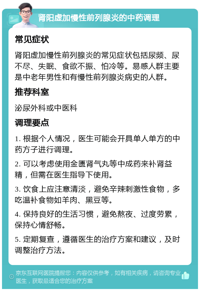 肾阳虚加慢性前列腺炎的中药调理 常见症状 肾阳虚加慢性前列腺炎的常见症状包括尿频、尿不尽、失眠、食欲不振、怕冷等。易感人群主要是中老年男性和有慢性前列腺炎病史的人群。 推荐科室 泌尿外科或中医科 调理要点 1. 根据个人情况，医生可能会开具单人单方的中药方子进行调理。 2. 可以考虑使用金匮肾气丸等中成药来补肾益精，但需在医生指导下使用。 3. 饮食上应注意清淡，避免辛辣刺激性食物，多吃温补食物如羊肉、黑豆等。 4. 保持良好的生活习惯，避免熬夜、过度劳累，保持心情舒畅。 5. 定期复查，遵循医生的治疗方案和建议，及时调整治疗方法。