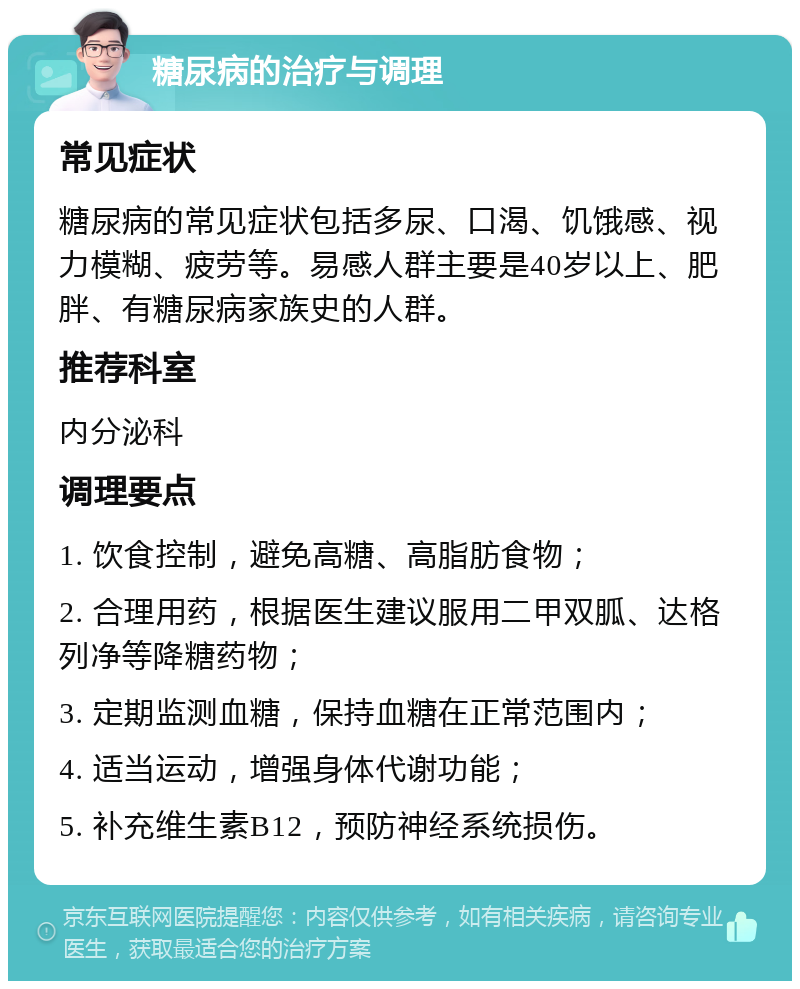 糖尿病的治疗与调理 常见症状 糖尿病的常见症状包括多尿、口渴、饥饿感、视力模糊、疲劳等。易感人群主要是40岁以上、肥胖、有糖尿病家族史的人群。 推荐科室 内分泌科 调理要点 1. 饮食控制，避免高糖、高脂肪食物； 2. 合理用药，根据医生建议服用二甲双胍、达格列净等降糖药物； 3. 定期监测血糖，保持血糖在正常范围内； 4. 适当运动，增强身体代谢功能； 5. 补充维生素B12，预防神经系统损伤。