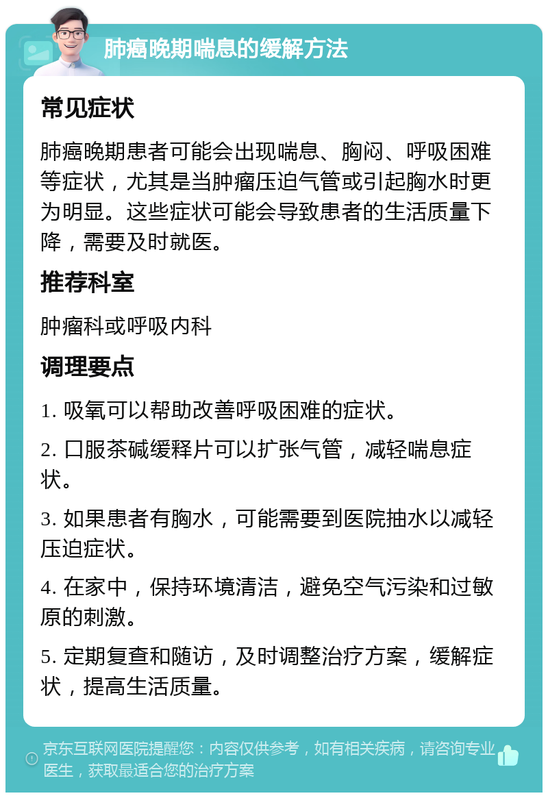 肺癌晚期喘息的缓解方法 常见症状 肺癌晚期患者可能会出现喘息、胸闷、呼吸困难等症状，尤其是当肿瘤压迫气管或引起胸水时更为明显。这些症状可能会导致患者的生活质量下降，需要及时就医。 推荐科室 肿瘤科或呼吸内科 调理要点 1. 吸氧可以帮助改善呼吸困难的症状。 2. 口服茶碱缓释片可以扩张气管，减轻喘息症状。 3. 如果患者有胸水，可能需要到医院抽水以减轻压迫症状。 4. 在家中，保持环境清洁，避免空气污染和过敏原的刺激。 5. 定期复查和随访，及时调整治疗方案，缓解症状，提高生活质量。