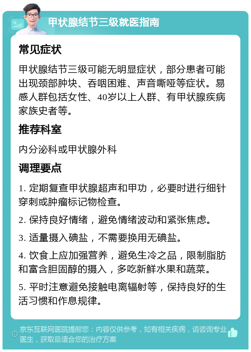 甲状腺结节三级就医指南 常见症状 甲状腺结节三级可能无明显症状，部分患者可能出现颈部肿块、吞咽困难、声音嘶哑等症状。易感人群包括女性、40岁以上人群、有甲状腺疾病家族史者等。 推荐科室 内分泌科或甲状腺外科 调理要点 1. 定期复查甲状腺超声和甲功，必要时进行细针穿刺或肿瘤标记物检查。 2. 保持良好情绪，避免情绪波动和紧张焦虑。 3. 适量摄入碘盐，不需要换用无碘盐。 4. 饮食上应加强营养，避免生冷之品，限制脂肪和富含胆固醇的摄入，多吃新鲜水果和蔬菜。 5. 平时注意避免接触电离辐射等，保持良好的生活习惯和作息规律。