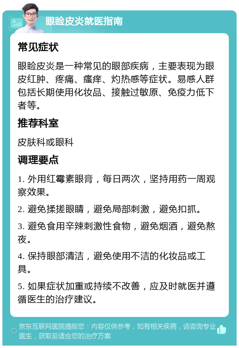 眼睑皮炎就医指南 常见症状 眼睑皮炎是一种常见的眼部疾病，主要表现为眼皮红肿、疼痛、瘙痒、灼热感等症状。易感人群包括长期使用化妆品、接触过敏原、免疫力低下者等。 推荐科室 皮肤科或眼科 调理要点 1. 外用红霉素眼膏，每日两次，坚持用药一周观察效果。 2. 避免揉搓眼睛，避免局部刺激，避免扣抓。 3. 避免食用辛辣刺激性食物，避免烟酒，避免熬夜。 4. 保持眼部清洁，避免使用不洁的化妆品或工具。 5. 如果症状加重或持续不改善，应及时就医并遵循医生的治疗建议。