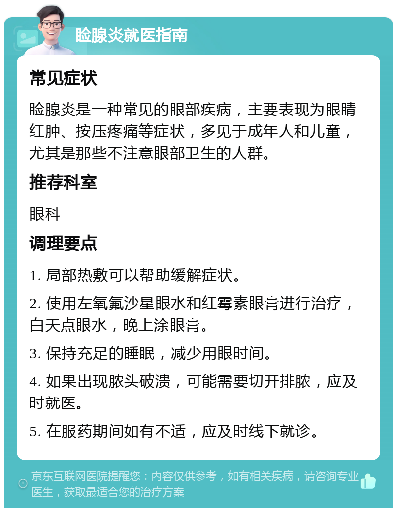 睑腺炎就医指南 常见症状 睑腺炎是一种常见的眼部疾病，主要表现为眼睛红肿、按压疼痛等症状，多见于成年人和儿童，尤其是那些不注意眼部卫生的人群。 推荐科室 眼科 调理要点 1. 局部热敷可以帮助缓解症状。 2. 使用左氧氟沙星眼水和红霉素眼膏进行治疗，白天点眼水，晚上涂眼膏。 3. 保持充足的睡眠，减少用眼时间。 4. 如果出现脓头破溃，可能需要切开排脓，应及时就医。 5. 在服药期间如有不适，应及时线下就诊。