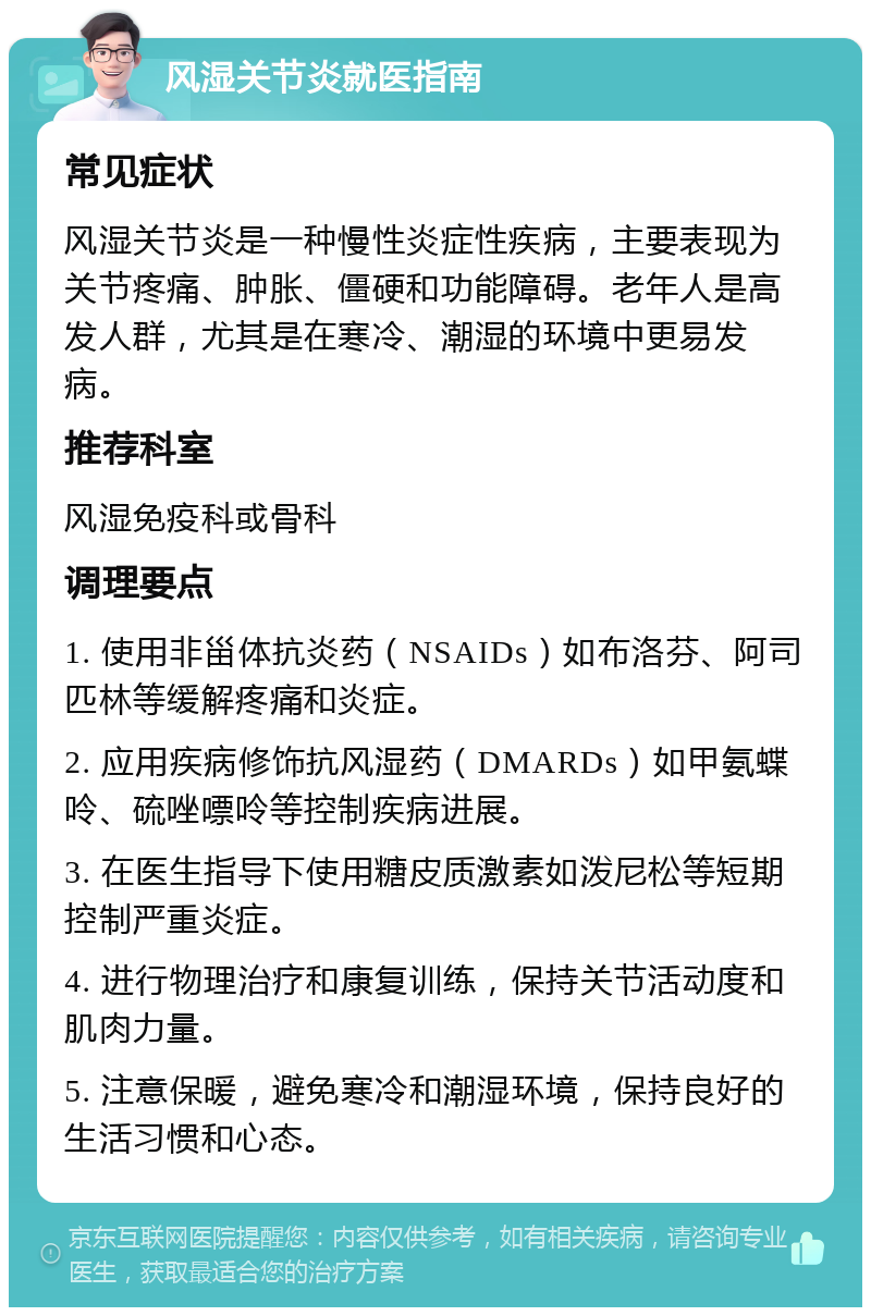 风湿关节炎就医指南 常见症状 风湿关节炎是一种慢性炎症性疾病，主要表现为关节疼痛、肿胀、僵硬和功能障碍。老年人是高发人群，尤其是在寒冷、潮湿的环境中更易发病。 推荐科室 风湿免疫科或骨科 调理要点 1. 使用非甾体抗炎药（NSAIDs）如布洛芬、阿司匹林等缓解疼痛和炎症。 2. 应用疾病修饰抗风湿药（DMARDs）如甲氨蝶呤、硫唑嘌呤等控制疾病进展。 3. 在医生指导下使用糖皮质激素如泼尼松等短期控制严重炎症。 4. 进行物理治疗和康复训练，保持关节活动度和肌肉力量。 5. 注意保暖，避免寒冷和潮湿环境，保持良好的生活习惯和心态。