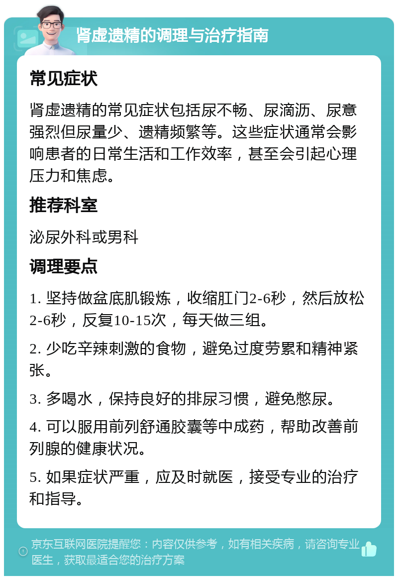 肾虚遗精的调理与治疗指南 常见症状 肾虚遗精的常见症状包括尿不畅、尿滴沥、尿意强烈但尿量少、遗精频繁等。这些症状通常会影响患者的日常生活和工作效率，甚至会引起心理压力和焦虑。 推荐科室 泌尿外科或男科 调理要点 1. 坚持做盆底肌锻炼，收缩肛门2-6秒，然后放松2-6秒，反复10-15次，每天做三组。 2. 少吃辛辣刺激的食物，避免过度劳累和精神紧张。 3. 多喝水，保持良好的排尿习惯，避免憋尿。 4. 可以服用前列舒通胶囊等中成药，帮助改善前列腺的健康状况。 5. 如果症状严重，应及时就医，接受专业的治疗和指导。