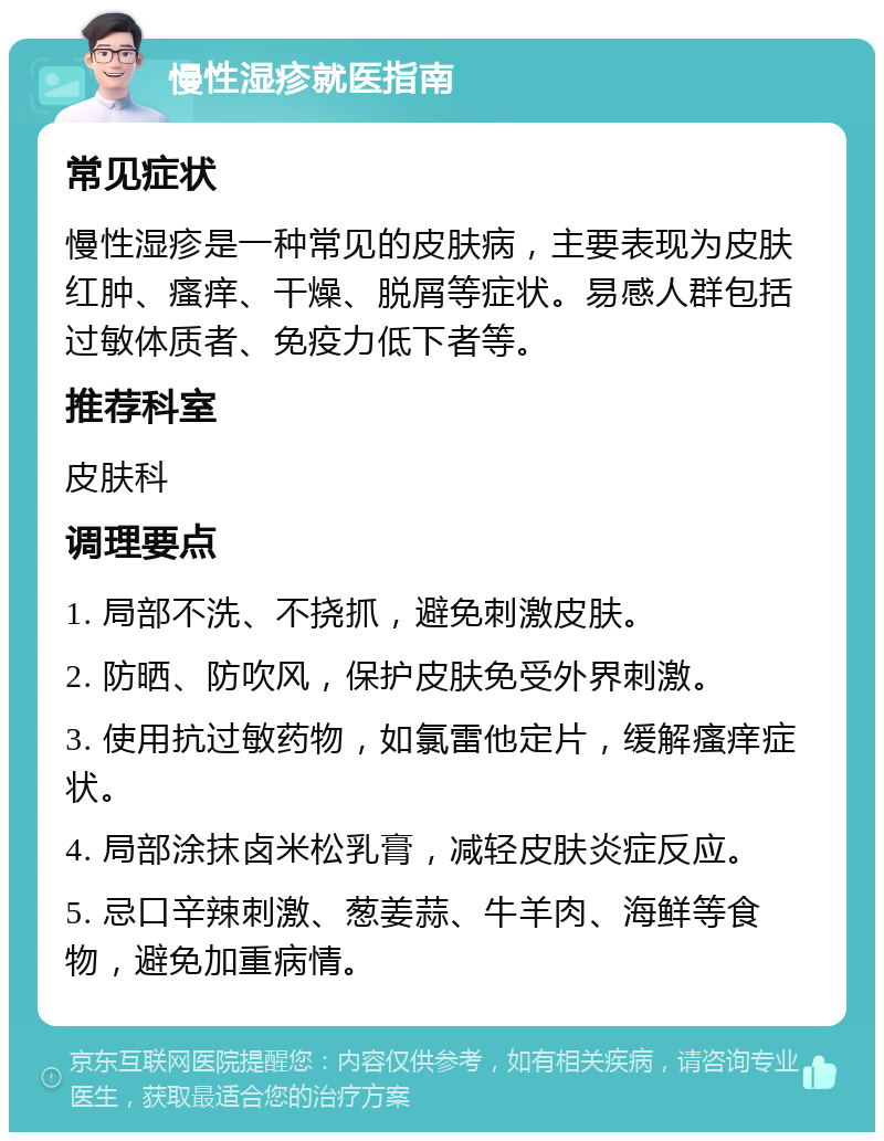 慢性湿疹就医指南 常见症状 慢性湿疹是一种常见的皮肤病，主要表现为皮肤红肿、瘙痒、干燥、脱屑等症状。易感人群包括过敏体质者、免疫力低下者等。 推荐科室 皮肤科 调理要点 1. 局部不洗、不挠抓，避免刺激皮肤。 2. 防晒、防吹风，保护皮肤免受外界刺激。 3. 使用抗过敏药物，如氯雷他定片，缓解瘙痒症状。 4. 局部涂抹卤米松乳膏，减轻皮肤炎症反应。 5. 忌口辛辣刺激、葱姜蒜、牛羊肉、海鲜等食物，避免加重病情。