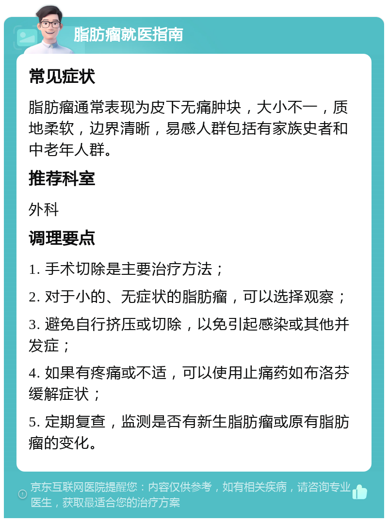 脂肪瘤就医指南 常见症状 脂肪瘤通常表现为皮下无痛肿块，大小不一，质地柔软，边界清晰，易感人群包括有家族史者和中老年人群。 推荐科室 外科 调理要点 1. 手术切除是主要治疗方法； 2. 对于小的、无症状的脂肪瘤，可以选择观察； 3. 避免自行挤压或切除，以免引起感染或其他并发症； 4. 如果有疼痛或不适，可以使用止痛药如布洛芬缓解症状； 5. 定期复查，监测是否有新生脂肪瘤或原有脂肪瘤的变化。