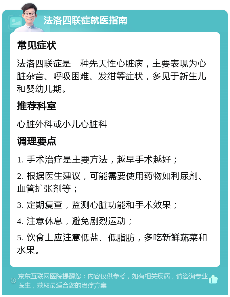 法洛四联症就医指南 常见症状 法洛四联症是一种先天性心脏病，主要表现为心脏杂音、呼吸困难、发绀等症状，多见于新生儿和婴幼儿期。 推荐科室 心脏外科或小儿心脏科 调理要点 1. 手术治疗是主要方法，越早手术越好； 2. 根据医生建议，可能需要使用药物如利尿剂、血管扩张剂等； 3. 定期复查，监测心脏功能和手术效果； 4. 注意休息，避免剧烈运动； 5. 饮食上应注意低盐、低脂肪，多吃新鲜蔬菜和水果。