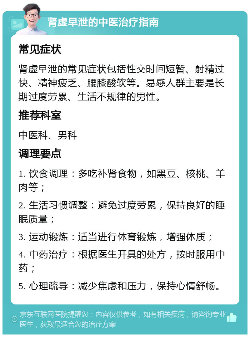 肾虚早泄的中医治疗指南 常见症状 肾虚早泄的常见症状包括性交时间短暂、射精过快、精神疲乏、腰膝酸软等。易感人群主要是长期过度劳累、生活不规律的男性。 推荐科室 中医科、男科 调理要点 1. 饮食调理：多吃补肾食物，如黑豆、核桃、羊肉等； 2. 生活习惯调整：避免过度劳累，保持良好的睡眠质量； 3. 运动锻炼：适当进行体育锻炼，增强体质； 4. 中药治疗：根据医生开具的处方，按时服用中药； 5. 心理疏导：减少焦虑和压力，保持心情舒畅。