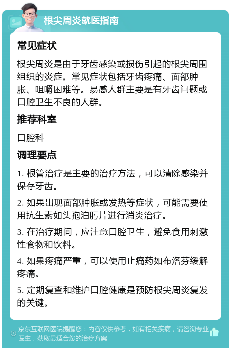 根尖周炎就医指南 常见症状 根尖周炎是由于牙齿感染或损伤引起的根尖周围组织的炎症。常见症状包括牙齿疼痛、面部肿胀、咀嚼困难等。易感人群主要是有牙齿问题或口腔卫生不良的人群。 推荐科室 口腔科 调理要点 1. 根管治疗是主要的治疗方法，可以清除感染并保存牙齿。 2. 如果出现面部肿胀或发热等症状，可能需要使用抗生素如头孢泊肟片进行消炎治疗。 3. 在治疗期间，应注意口腔卫生，避免食用刺激性食物和饮料。 4. 如果疼痛严重，可以使用止痛药如布洛芬缓解疼痛。 5. 定期复查和维护口腔健康是预防根尖周炎复发的关键。