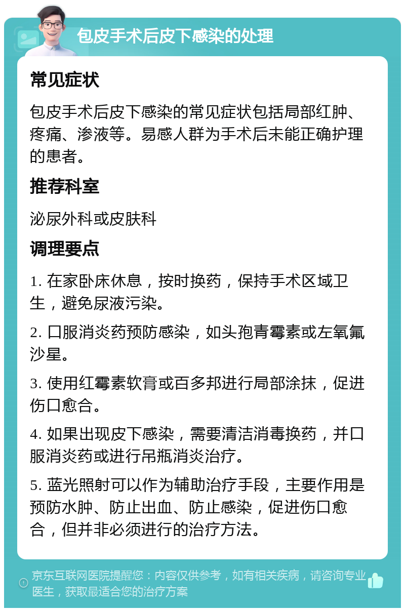 包皮手术后皮下感染的处理 常见症状 包皮手术后皮下感染的常见症状包括局部红肿、疼痛、渗液等。易感人群为手术后未能正确护理的患者。 推荐科室 泌尿外科或皮肤科 调理要点 1. 在家卧床休息，按时换药，保持手术区域卫生，避免尿液污染。 2. 口服消炎药预防感染，如头孢青霉素或左氧氟沙星。 3. 使用红霉素软膏或百多邦进行局部涂抹，促进伤口愈合。 4. 如果出现皮下感染，需要清洁消毒换药，并口服消炎药或进行吊瓶消炎治疗。 5. 蓝光照射可以作为辅助治疗手段，主要作用是预防水肿、防止出血、防止感染，促进伤口愈合，但并非必须进行的治疗方法。