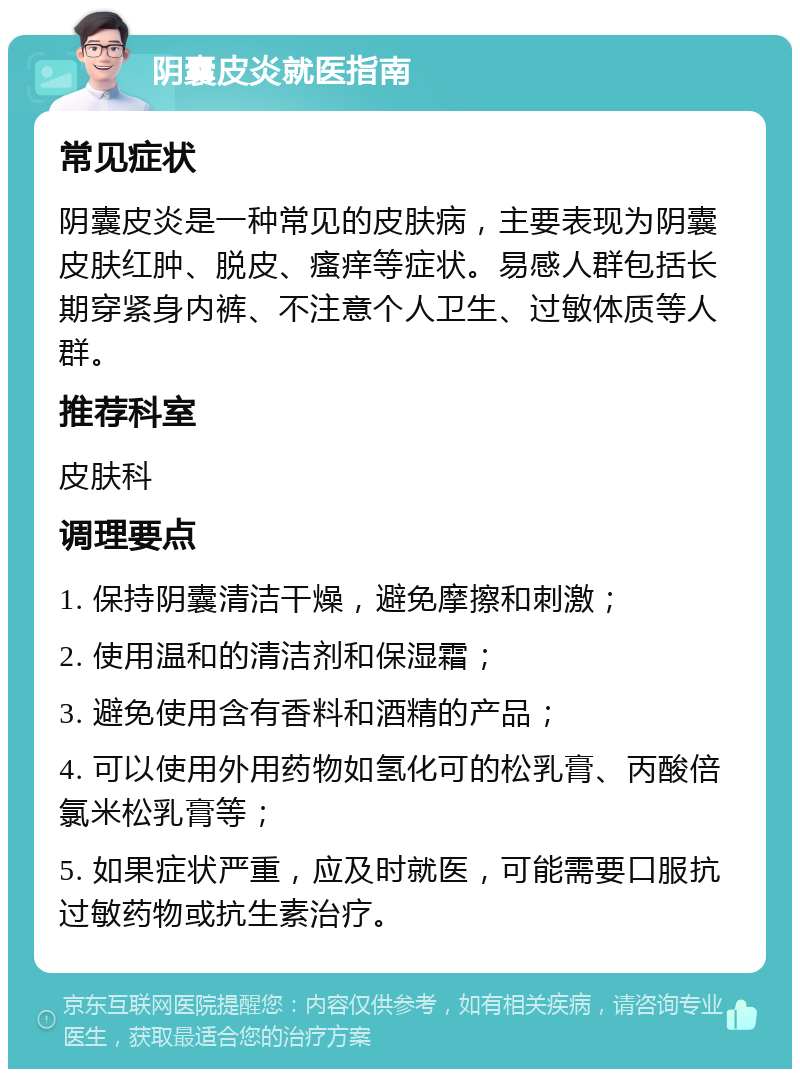 阴囊皮炎就医指南 常见症状 阴囊皮炎是一种常见的皮肤病，主要表现为阴囊皮肤红肿、脱皮、瘙痒等症状。易感人群包括长期穿紧身内裤、不注意个人卫生、过敏体质等人群。 推荐科室 皮肤科 调理要点 1. 保持阴囊清洁干燥，避免摩擦和刺激； 2. 使用温和的清洁剂和保湿霜； 3. 避免使用含有香料和酒精的产品； 4. 可以使用外用药物如氢化可的松乳膏、丙酸倍氯米松乳膏等； 5. 如果症状严重，应及时就医，可能需要口服抗过敏药物或抗生素治疗。