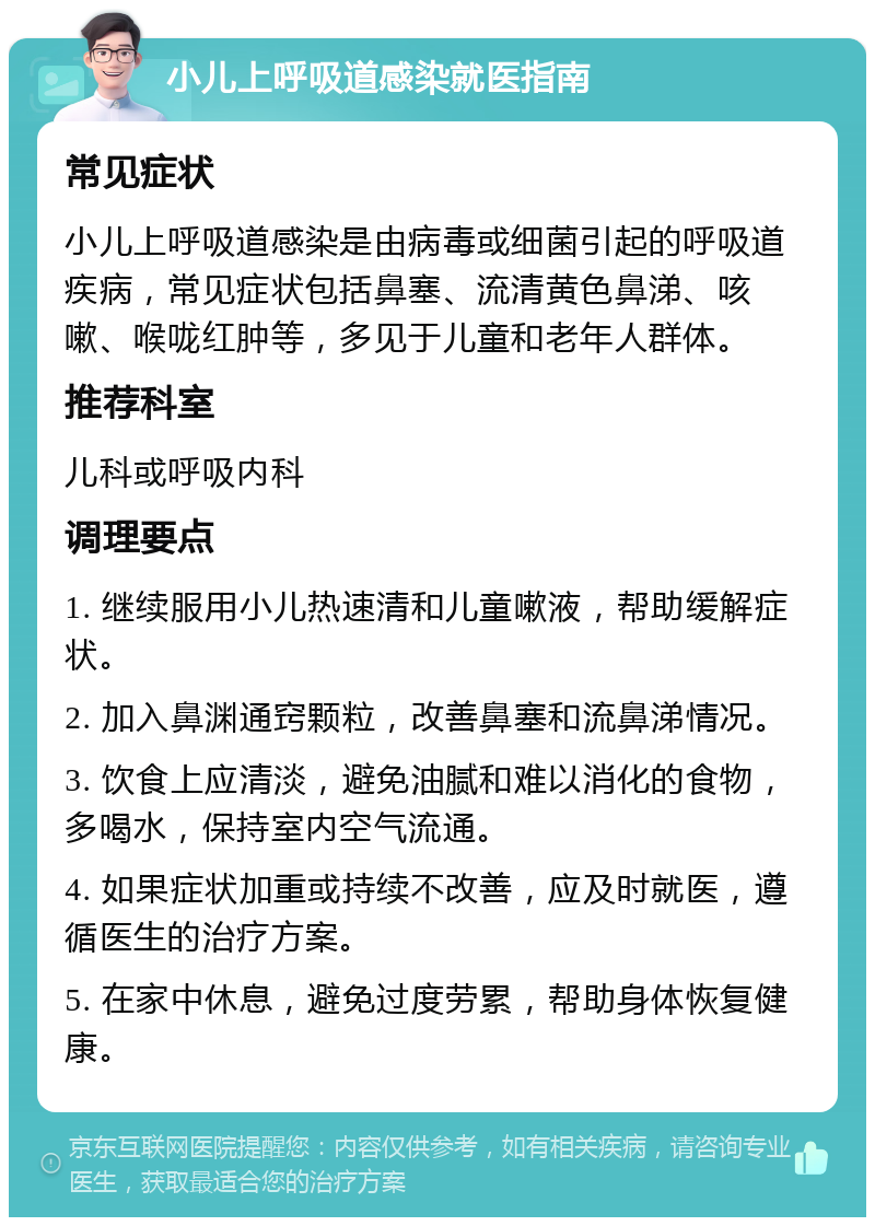 小儿上呼吸道感染就医指南 常见症状 小儿上呼吸道感染是由病毒或细菌引起的呼吸道疾病，常见症状包括鼻塞、流清黄色鼻涕、咳嗽、喉咙红肿等，多见于儿童和老年人群体。 推荐科室 儿科或呼吸内科 调理要点 1. 继续服用小儿热速清和儿童嗽液，帮助缓解症状。 2. 加入鼻渊通窍颗粒，改善鼻塞和流鼻涕情况。 3. 饮食上应清淡，避免油腻和难以消化的食物，多喝水，保持室内空气流通。 4. 如果症状加重或持续不改善，应及时就医，遵循医生的治疗方案。 5. 在家中休息，避免过度劳累，帮助身体恢复健康。