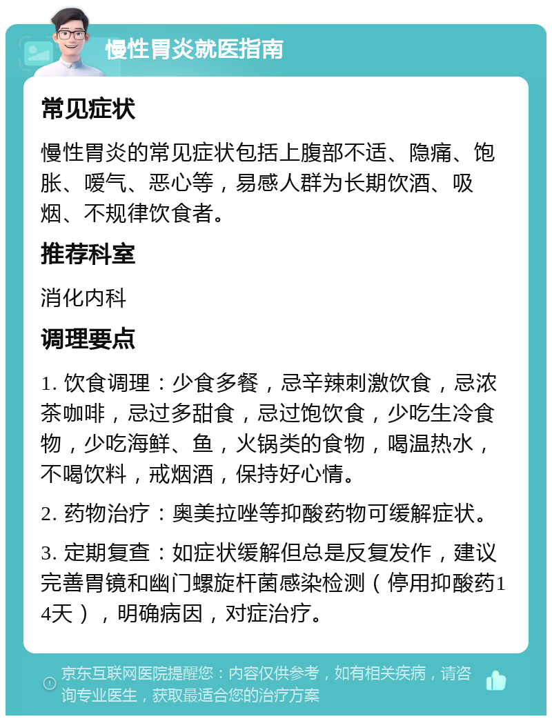 慢性胃炎就医指南 常见症状 慢性胃炎的常见症状包括上腹部不适、隐痛、饱胀、嗳气、恶心等，易感人群为长期饮酒、吸烟、不规律饮食者。 推荐科室 消化内科 调理要点 1. 饮食调理：少食多餐，忌辛辣刺激饮食，忌浓茶咖啡，忌过多甜食，忌过饱饮食，少吃生冷食物，少吃海鲜、鱼，火锅类的食物，喝温热水，不喝饮料，戒烟酒，保持好心情。 2. 药物治疗：奥美拉唑等抑酸药物可缓解症状。 3. 定期复查：如症状缓解但总是反复发作，建议完善胃镜和幽门螺旋杆菌感染检测（停用抑酸药14天），明确病因，对症治疗。