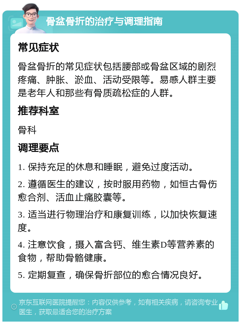 骨盆骨折的治疗与调理指南 常见症状 骨盆骨折的常见症状包括腰部或骨盆区域的剧烈疼痛、肿胀、淤血、活动受限等。易感人群主要是老年人和那些有骨质疏松症的人群。 推荐科室 骨科 调理要点 1. 保持充足的休息和睡眠，避免过度活动。 2. 遵循医生的建议，按时服用药物，如恒古骨伤愈合剂、活血止痛胶囊等。 3. 适当进行物理治疗和康复训练，以加快恢复速度。 4. 注意饮食，摄入富含钙、维生素D等营养素的食物，帮助骨骼健康。 5. 定期复查，确保骨折部位的愈合情况良好。