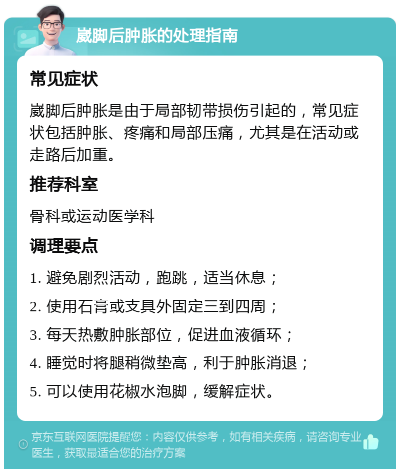 崴脚后肿胀的处理指南 常见症状 崴脚后肿胀是由于局部韧带损伤引起的，常见症状包括肿胀、疼痛和局部压痛，尤其是在活动或走路后加重。 推荐科室 骨科或运动医学科 调理要点 1. 避免剧烈活动，跑跳，适当休息； 2. 使用石膏或支具外固定三到四周； 3. 每天热敷肿胀部位，促进血液循环； 4. 睡觉时将腿稍微垫高，利于肿胀消退； 5. 可以使用花椒水泡脚，缓解症状。