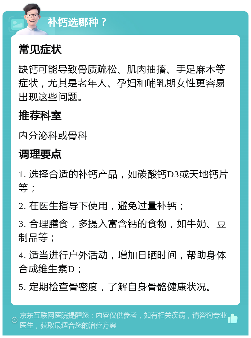 补钙选哪种？ 常见症状 缺钙可能导致骨质疏松、肌肉抽搐、手足麻木等症状，尤其是老年人、孕妇和哺乳期女性更容易出现这些问题。 推荐科室 内分泌科或骨科 调理要点 1. 选择合适的补钙产品，如碳酸钙D3或天地钙片等； 2. 在医生指导下使用，避免过量补钙； 3. 合理膳食，多摄入富含钙的食物，如牛奶、豆制品等； 4. 适当进行户外活动，增加日晒时间，帮助身体合成维生素D； 5. 定期检查骨密度，了解自身骨骼健康状况。