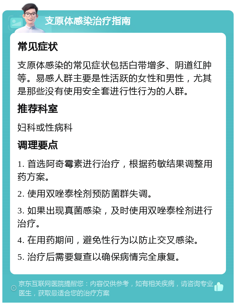 支原体感染治疗指南 常见症状 支原体感染的常见症状包括白带增多、阴道红肿等。易感人群主要是性活跃的女性和男性，尤其是那些没有使用安全套进行性行为的人群。 推荐科室 妇科或性病科 调理要点 1. 首选阿奇霉素进行治疗，根据药敏结果调整用药方案。 2. 使用双唑泰栓剂预防菌群失调。 3. 如果出现真菌感染，及时使用双唑泰栓剂进行治疗。 4. 在用药期间，避免性行为以防止交叉感染。 5. 治疗后需要复查以确保病情完全康复。