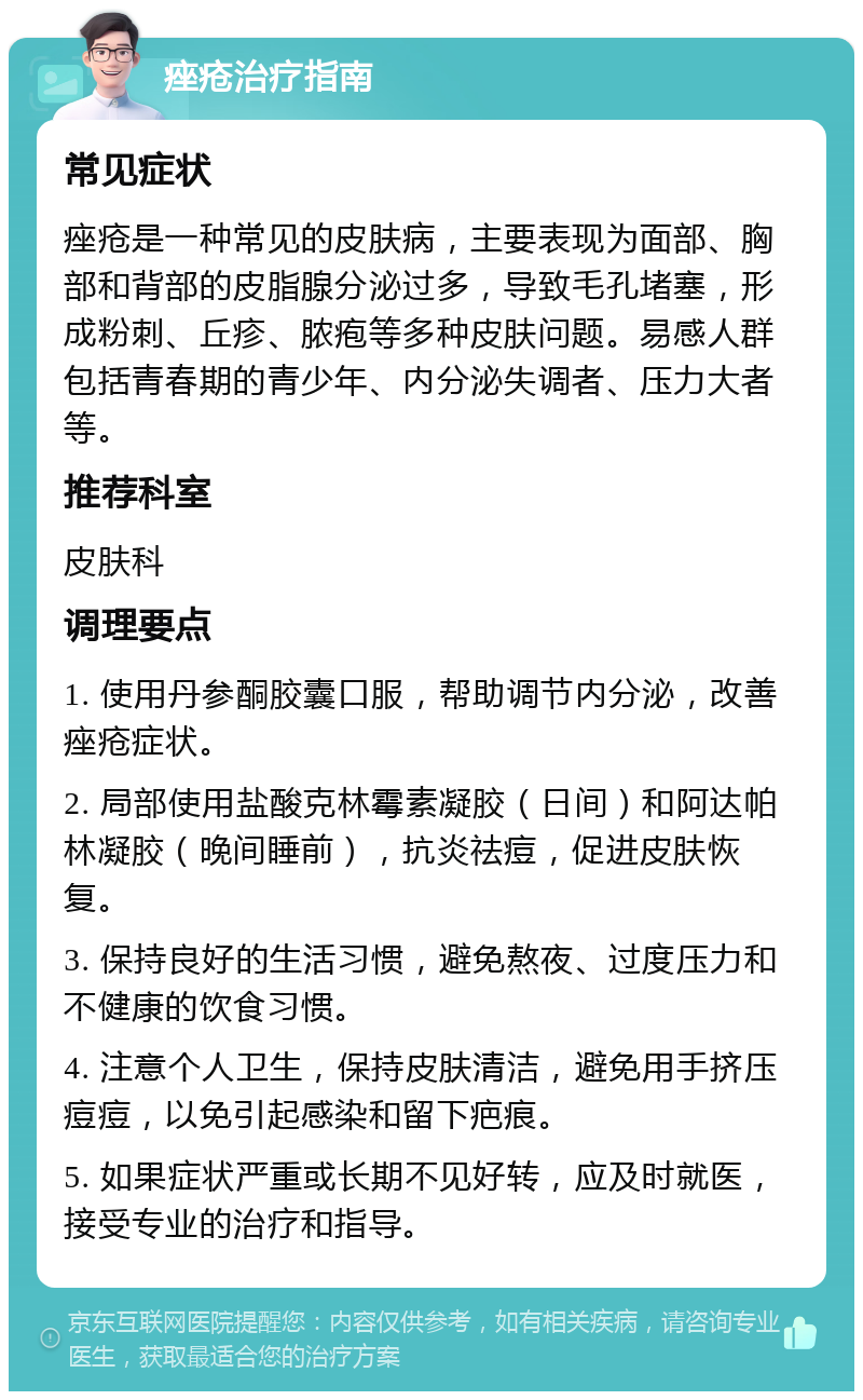 痤疮治疗指南 常见症状 痤疮是一种常见的皮肤病，主要表现为面部、胸部和背部的皮脂腺分泌过多，导致毛孔堵塞，形成粉刺、丘疹、脓疱等多种皮肤问题。易感人群包括青春期的青少年、内分泌失调者、压力大者等。 推荐科室 皮肤科 调理要点 1. 使用丹参酮胶囊口服，帮助调节内分泌，改善痤疮症状。 2. 局部使用盐酸克林霉素凝胶（日间）和阿达帕林凝胶（晚间睡前），抗炎祛痘，促进皮肤恢复。 3. 保持良好的生活习惯，避免熬夜、过度压力和不健康的饮食习惯。 4. 注意个人卫生，保持皮肤清洁，避免用手挤压痘痘，以免引起感染和留下疤痕。 5. 如果症状严重或长期不见好转，应及时就医，接受专业的治疗和指导。