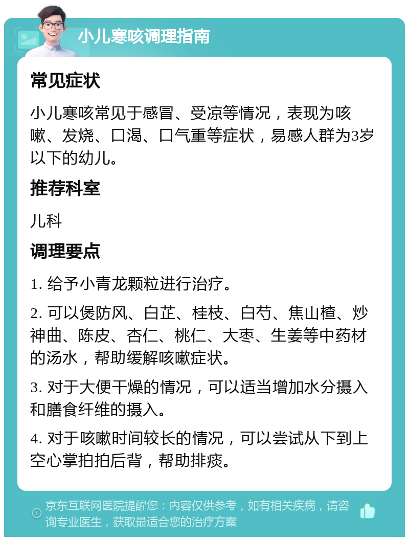 小儿寒咳调理指南 常见症状 小儿寒咳常见于感冒、受凉等情况，表现为咳嗽、发烧、口渴、口气重等症状，易感人群为3岁以下的幼儿。 推荐科室 儿科 调理要点 1. 给予小青龙颗粒进行治疗。 2. 可以煲防风、白芷、桂枝、白芍、焦山楂、炒神曲、陈皮、杏仁、桃仁、大枣、生姜等中药材的汤水，帮助缓解咳嗽症状。 3. 对于大便干燥的情况，可以适当增加水分摄入和膳食纤维的摄入。 4. 对于咳嗽时间较长的情况，可以尝试从下到上空心掌拍拍后背，帮助排痰。