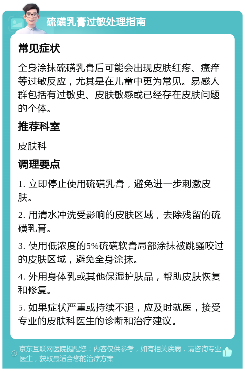 硫磺乳膏过敏处理指南 常见症状 全身涂抹硫磺乳膏后可能会出现皮肤红疼、瘙痒等过敏反应，尤其是在儿童中更为常见。易感人群包括有过敏史、皮肤敏感或已经存在皮肤问题的个体。 推荐科室 皮肤科 调理要点 1. 立即停止使用硫磺乳膏，避免进一步刺激皮肤。 2. 用清水冲洗受影响的皮肤区域，去除残留的硫磺乳膏。 3. 使用低浓度的5%硫磺软膏局部涂抹被跳骚咬过的皮肤区域，避免全身涂抹。 4. 外用身体乳或其他保湿护肤品，帮助皮肤恢复和修复。 5. 如果症状严重或持续不退，应及时就医，接受专业的皮肤科医生的诊断和治疗建议。