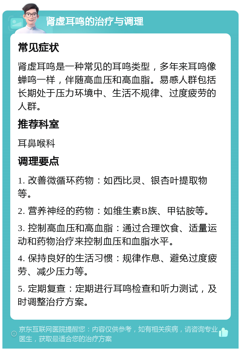 肾虚耳鸣的治疗与调理 常见症状 肾虚耳鸣是一种常见的耳鸣类型，多年来耳鸣像蝉鸣一样，伴随高血压和高血脂。易感人群包括长期处于压力环境中、生活不规律、过度疲劳的人群。 推荐科室 耳鼻喉科 调理要点 1. 改善微循环药物：如西比灵、银杏叶提取物等。 2. 营养神经的药物：如维生素B族、甲钴胺等。 3. 控制高血压和高血脂：通过合理饮食、适量运动和药物治疗来控制血压和血脂水平。 4. 保持良好的生活习惯：规律作息、避免过度疲劳、减少压力等。 5. 定期复查：定期进行耳鸣检查和听力测试，及时调整治疗方案。