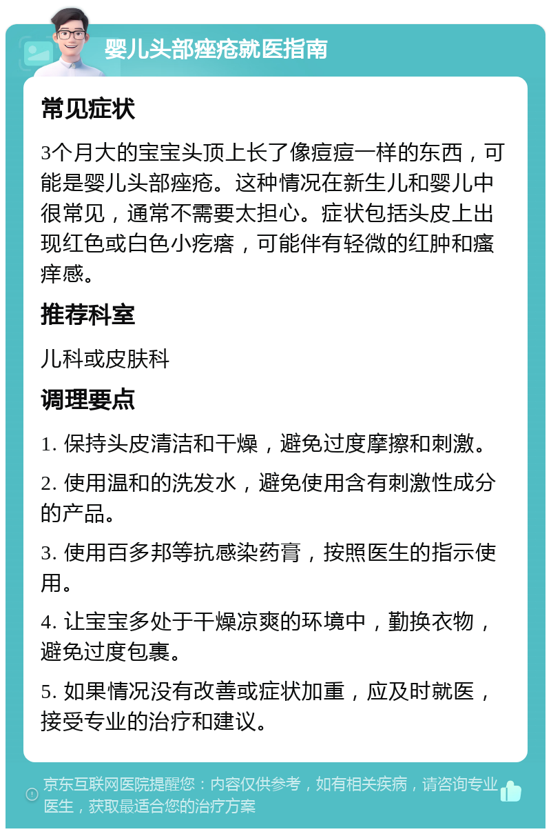 婴儿头部痤疮就医指南 常见症状 3个月大的宝宝头顶上长了像痘痘一样的东西，可能是婴儿头部痤疮。这种情况在新生儿和婴儿中很常见，通常不需要太担心。症状包括头皮上出现红色或白色小疙瘩，可能伴有轻微的红肿和瘙痒感。 推荐科室 儿科或皮肤科 调理要点 1. 保持头皮清洁和干燥，避免过度摩擦和刺激。 2. 使用温和的洗发水，避免使用含有刺激性成分的产品。 3. 使用百多邦等抗感染药膏，按照医生的指示使用。 4. 让宝宝多处于干燥凉爽的环境中，勤换衣物，避免过度包裹。 5. 如果情况没有改善或症状加重，应及时就医，接受专业的治疗和建议。