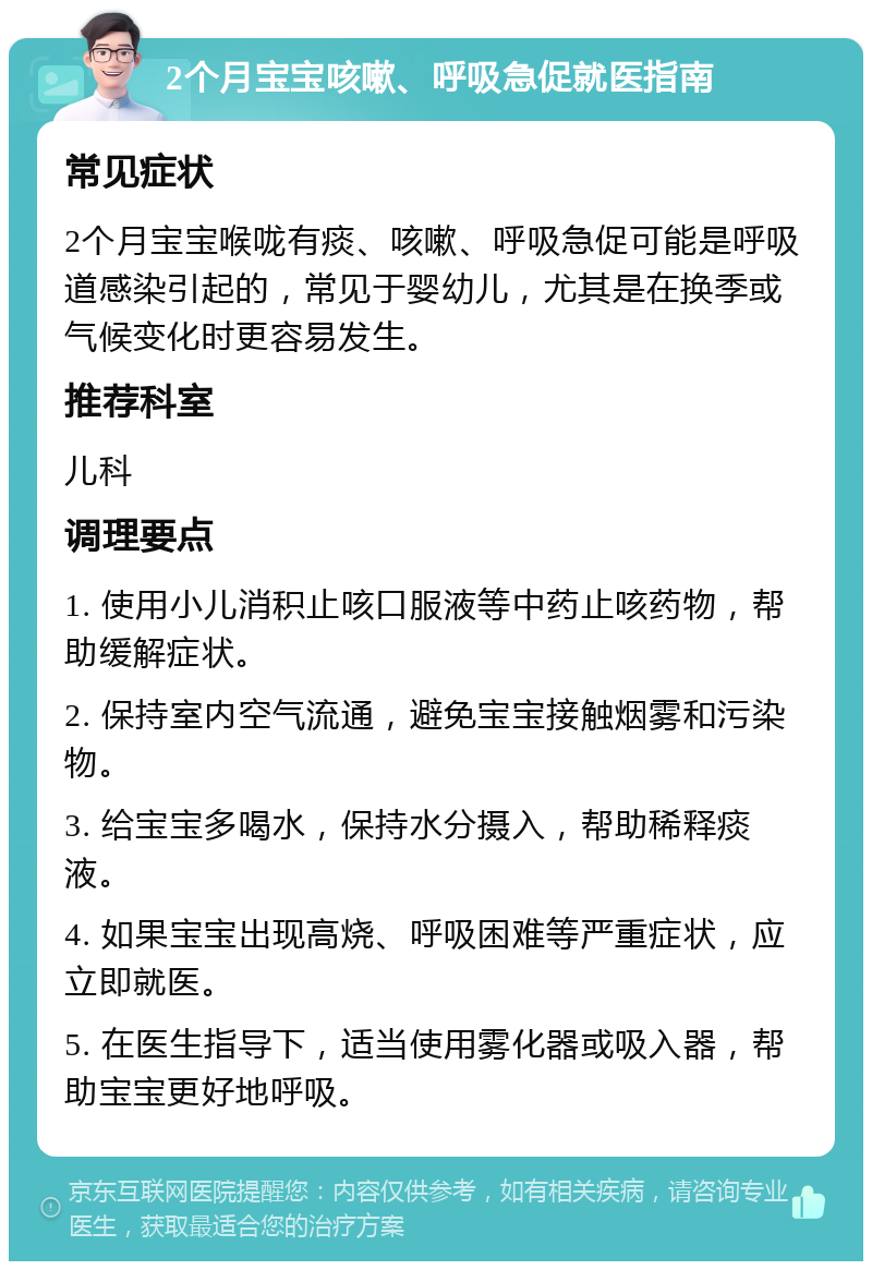 2个月宝宝咳嗽、呼吸急促就医指南 常见症状 2个月宝宝喉咙有痰、咳嗽、呼吸急促可能是呼吸道感染引起的，常见于婴幼儿，尤其是在换季或气候变化时更容易发生。 推荐科室 儿科 调理要点 1. 使用小儿消积止咳口服液等中药止咳药物，帮助缓解症状。 2. 保持室内空气流通，避免宝宝接触烟雾和污染物。 3. 给宝宝多喝水，保持水分摄入，帮助稀释痰液。 4. 如果宝宝出现高烧、呼吸困难等严重症状，应立即就医。 5. 在医生指导下，适当使用雾化器或吸入器，帮助宝宝更好地呼吸。