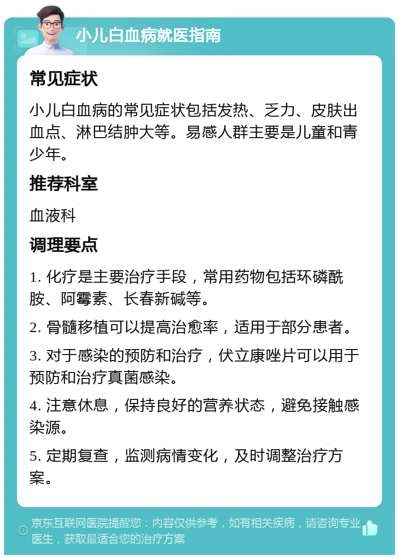 小儿白血病就医指南 常见症状 小儿白血病的常见症状包括发热、乏力、皮肤出血点、淋巴结肿大等。易感人群主要是儿童和青少年。 推荐科室 血液科 调理要点 1. 化疗是主要治疗手段，常用药物包括环磷酰胺、阿霉素、长春新碱等。 2. 骨髓移植可以提高治愈率，适用于部分患者。 3. 对于感染的预防和治疗，伏立康唑片可以用于预防和治疗真菌感染。 4. 注意休息，保持良好的营养状态，避免接触感染源。 5. 定期复查，监测病情变化，及时调整治疗方案。