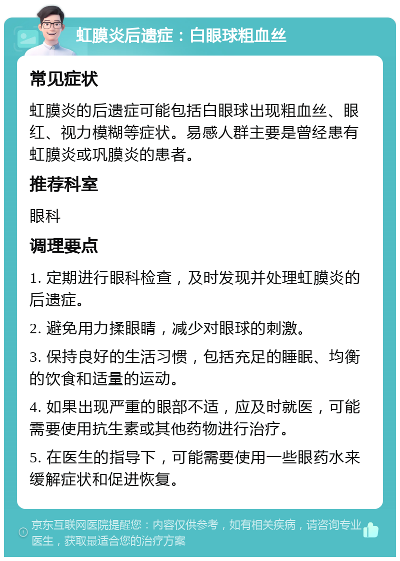 虹膜炎后遗症：白眼球粗血丝 常见症状 虹膜炎的后遗症可能包括白眼球出现粗血丝、眼红、视力模糊等症状。易感人群主要是曾经患有虹膜炎或巩膜炎的患者。 推荐科室 眼科 调理要点 1. 定期进行眼科检查，及时发现并处理虹膜炎的后遗症。 2. 避免用力揉眼睛，减少对眼球的刺激。 3. 保持良好的生活习惯，包括充足的睡眠、均衡的饮食和适量的运动。 4. 如果出现严重的眼部不适，应及时就医，可能需要使用抗生素或其他药物进行治疗。 5. 在医生的指导下，可能需要使用一些眼药水来缓解症状和促进恢复。