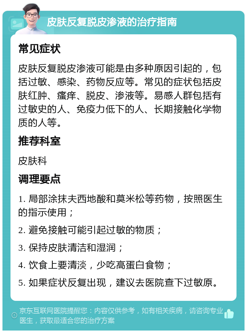 皮肤反复脱皮渗液的治疗指南 常见症状 皮肤反复脱皮渗液可能是由多种原因引起的，包括过敏、感染、药物反应等。常见的症状包括皮肤红肿、瘙痒、脱皮、渗液等。易感人群包括有过敏史的人、免疫力低下的人、长期接触化学物质的人等。 推荐科室 皮肤科 调理要点 1. 局部涂抹夫西地酸和莫米松等药物，按照医生的指示使用； 2. 避免接触可能引起过敏的物质； 3. 保持皮肤清洁和湿润； 4. 饮食上要清淡，少吃高蛋白食物； 5. 如果症状反复出现，建议去医院查下过敏原。