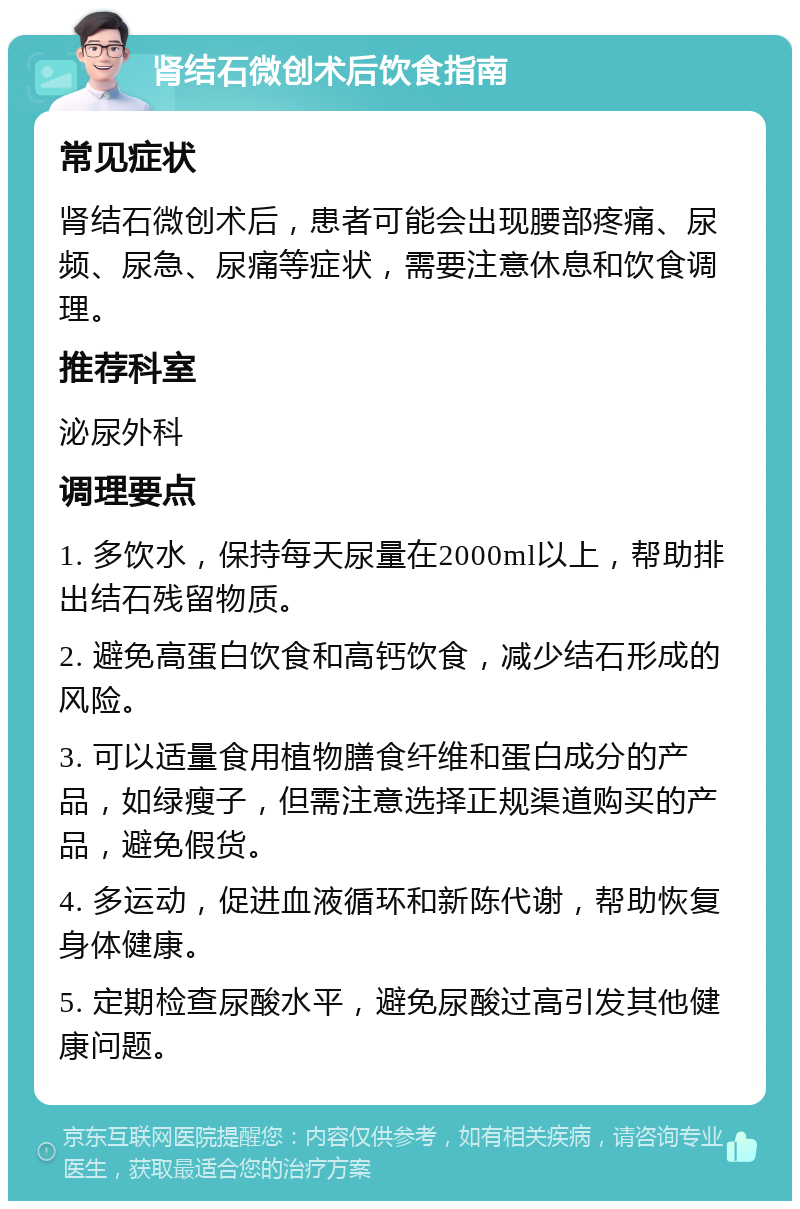 肾结石微创术后饮食指南 常见症状 肾结石微创术后，患者可能会出现腰部疼痛、尿频、尿急、尿痛等症状，需要注意休息和饮食调理。 推荐科室 泌尿外科 调理要点 1. 多饮水，保持每天尿量在2000ml以上，帮助排出结石残留物质。 2. 避免高蛋白饮食和高钙饮食，减少结石形成的风险。 3. 可以适量食用植物膳食纤维和蛋白成分的产品，如绿瘦子，但需注意选择正规渠道购买的产品，避免假货。 4. 多运动，促进血液循环和新陈代谢，帮助恢复身体健康。 5. 定期检查尿酸水平，避免尿酸过高引发其他健康问题。