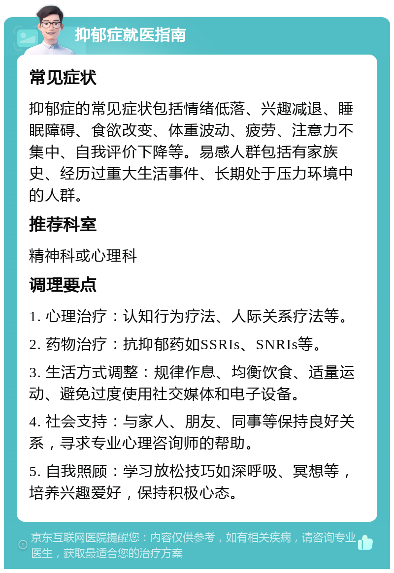 抑郁症就医指南 常见症状 抑郁症的常见症状包括情绪低落、兴趣减退、睡眠障碍、食欲改变、体重波动、疲劳、注意力不集中、自我评价下降等。易感人群包括有家族史、经历过重大生活事件、长期处于压力环境中的人群。 推荐科室 精神科或心理科 调理要点 1. 心理治疗：认知行为疗法、人际关系疗法等。 2. 药物治疗：抗抑郁药如SSRIs、SNRIs等。 3. 生活方式调整：规律作息、均衡饮食、适量运动、避免过度使用社交媒体和电子设备。 4. 社会支持：与家人、朋友、同事等保持良好关系，寻求专业心理咨询师的帮助。 5. 自我照顾：学习放松技巧如深呼吸、冥想等，培养兴趣爱好，保持积极心态。