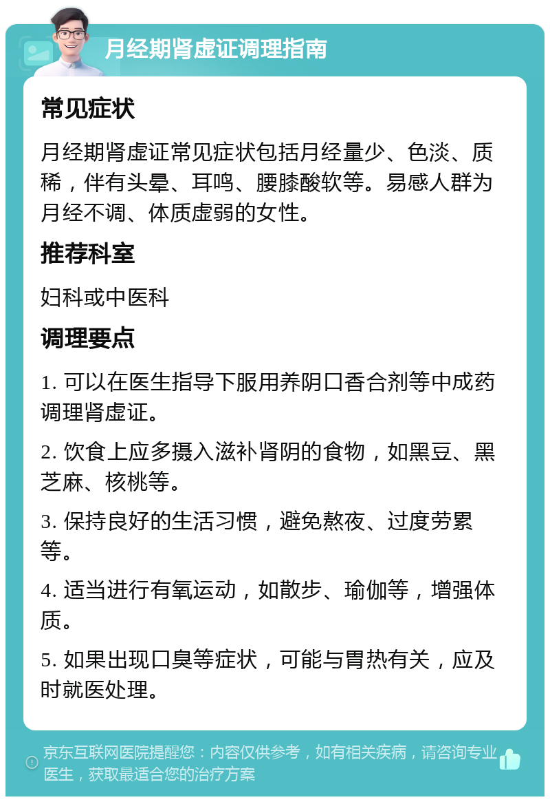 月经期肾虚证调理指南 常见症状 月经期肾虚证常见症状包括月经量少、色淡、质稀，伴有头晕、耳鸣、腰膝酸软等。易感人群为月经不调、体质虚弱的女性。 推荐科室 妇科或中医科 调理要点 1. 可以在医生指导下服用养阴口香合剂等中成药调理肾虚证。 2. 饮食上应多摄入滋补肾阴的食物，如黑豆、黑芝麻、核桃等。 3. 保持良好的生活习惯，避免熬夜、过度劳累等。 4. 适当进行有氧运动，如散步、瑜伽等，增强体质。 5. 如果出现口臭等症状，可能与胃热有关，应及时就医处理。