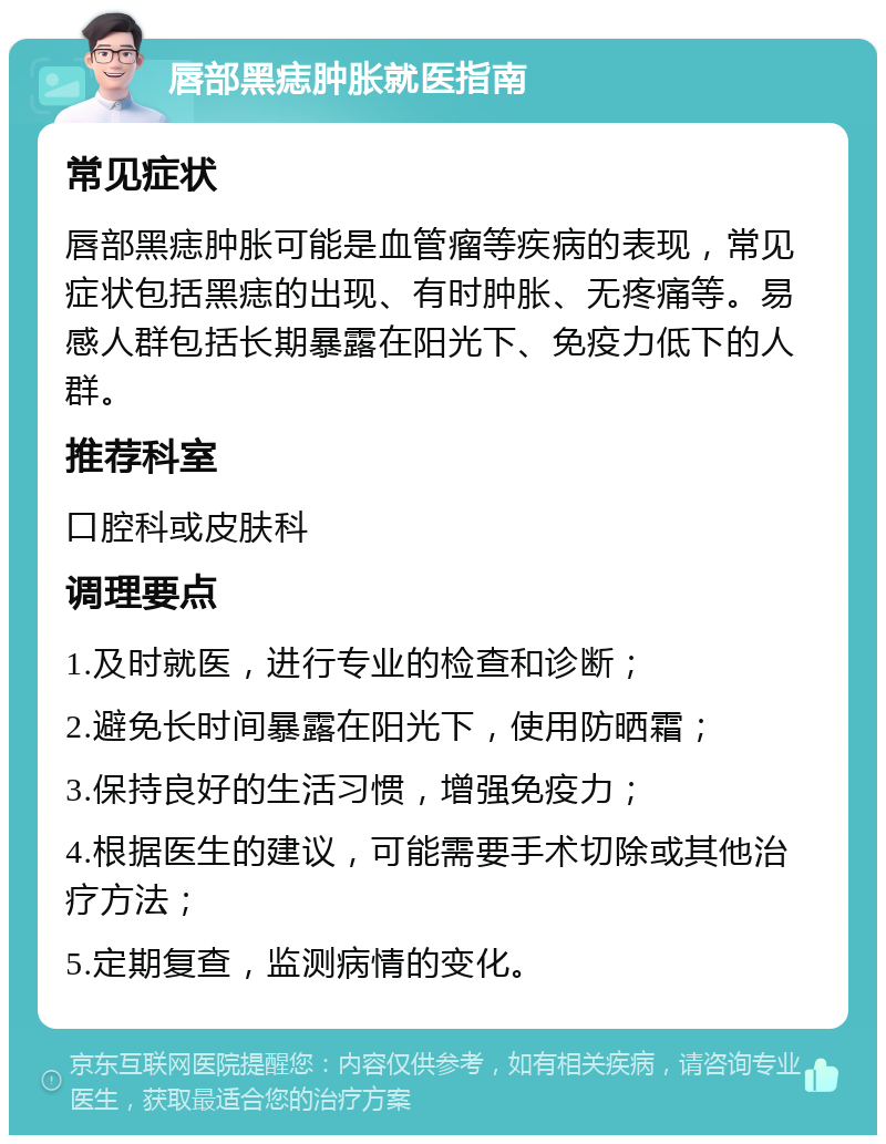 唇部黑痣肿胀就医指南 常见症状 唇部黑痣肿胀可能是血管瘤等疾病的表现，常见症状包括黑痣的出现、有时肿胀、无疼痛等。易感人群包括长期暴露在阳光下、免疫力低下的人群。 推荐科室 口腔科或皮肤科 调理要点 1.及时就医，进行专业的检查和诊断； 2.避免长时间暴露在阳光下，使用防晒霜； 3.保持良好的生活习惯，增强免疫力； 4.根据医生的建议，可能需要手术切除或其他治疗方法； 5.定期复查，监测病情的变化。