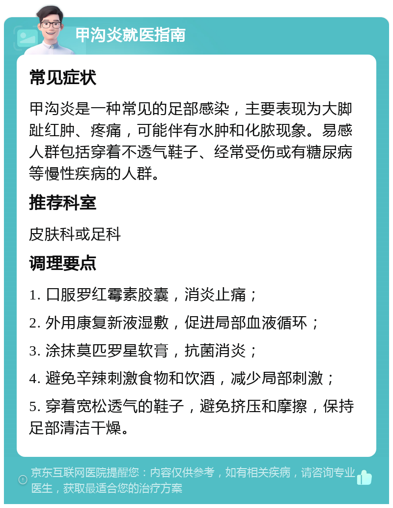 甲沟炎就医指南 常见症状 甲沟炎是一种常见的足部感染，主要表现为大脚趾红肿、疼痛，可能伴有水肿和化脓现象。易感人群包括穿着不透气鞋子、经常受伤或有糖尿病等慢性疾病的人群。 推荐科室 皮肤科或足科 调理要点 1. 口服罗红霉素胶囊，消炎止痛； 2. 外用康复新液湿敷，促进局部血液循环； 3. 涂抹莫匹罗星软膏，抗菌消炎； 4. 避免辛辣刺激食物和饮酒，减少局部刺激； 5. 穿着宽松透气的鞋子，避免挤压和摩擦，保持足部清洁干燥。