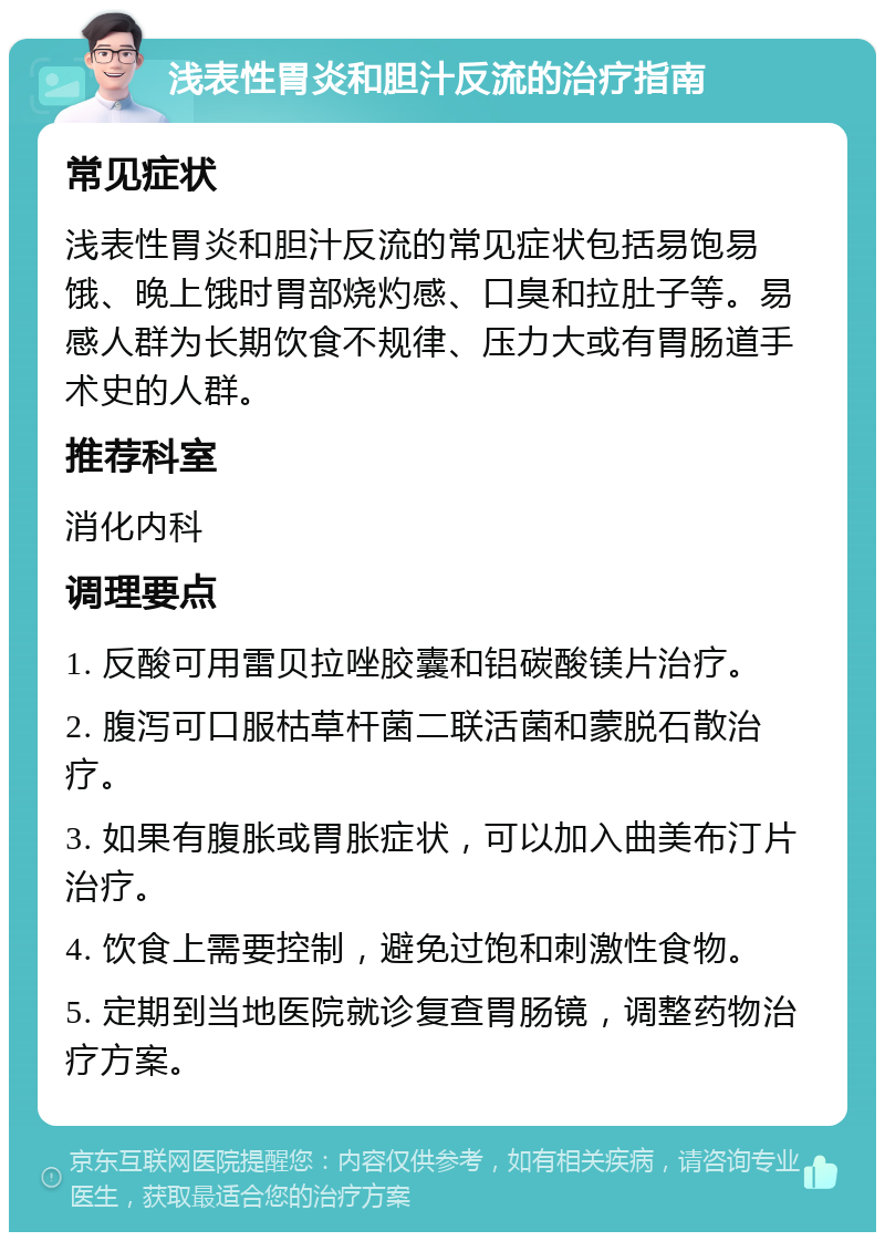 浅表性胃炎和胆汁反流的治疗指南 常见症状 浅表性胃炎和胆汁反流的常见症状包括易饱易饿、晚上饿时胃部烧灼感、口臭和拉肚子等。易感人群为长期饮食不规律、压力大或有胃肠道手术史的人群。 推荐科室 消化内科 调理要点 1. 反酸可用雷贝拉唑胶囊和铝碳酸镁片治疗。 2. 腹泻可口服枯草杆菌二联活菌和蒙脱石散治疗。 3. 如果有腹胀或胃胀症状，可以加入曲美布汀片治疗。 4. 饮食上需要控制，避免过饱和刺激性食物。 5. 定期到当地医院就诊复查胃肠镜，调整药物治疗方案。