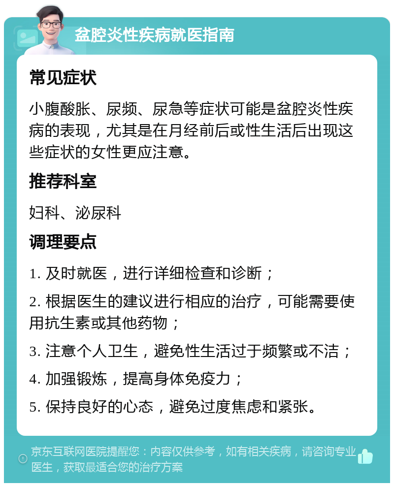 盆腔炎性疾病就医指南 常见症状 小腹酸胀、尿频、尿急等症状可能是盆腔炎性疾病的表现，尤其是在月经前后或性生活后出现这些症状的女性更应注意。 推荐科室 妇科、泌尿科 调理要点 1. 及时就医，进行详细检查和诊断； 2. 根据医生的建议进行相应的治疗，可能需要使用抗生素或其他药物； 3. 注意个人卫生，避免性生活过于频繁或不洁； 4. 加强锻炼，提高身体免疫力； 5. 保持良好的心态，避免过度焦虑和紧张。