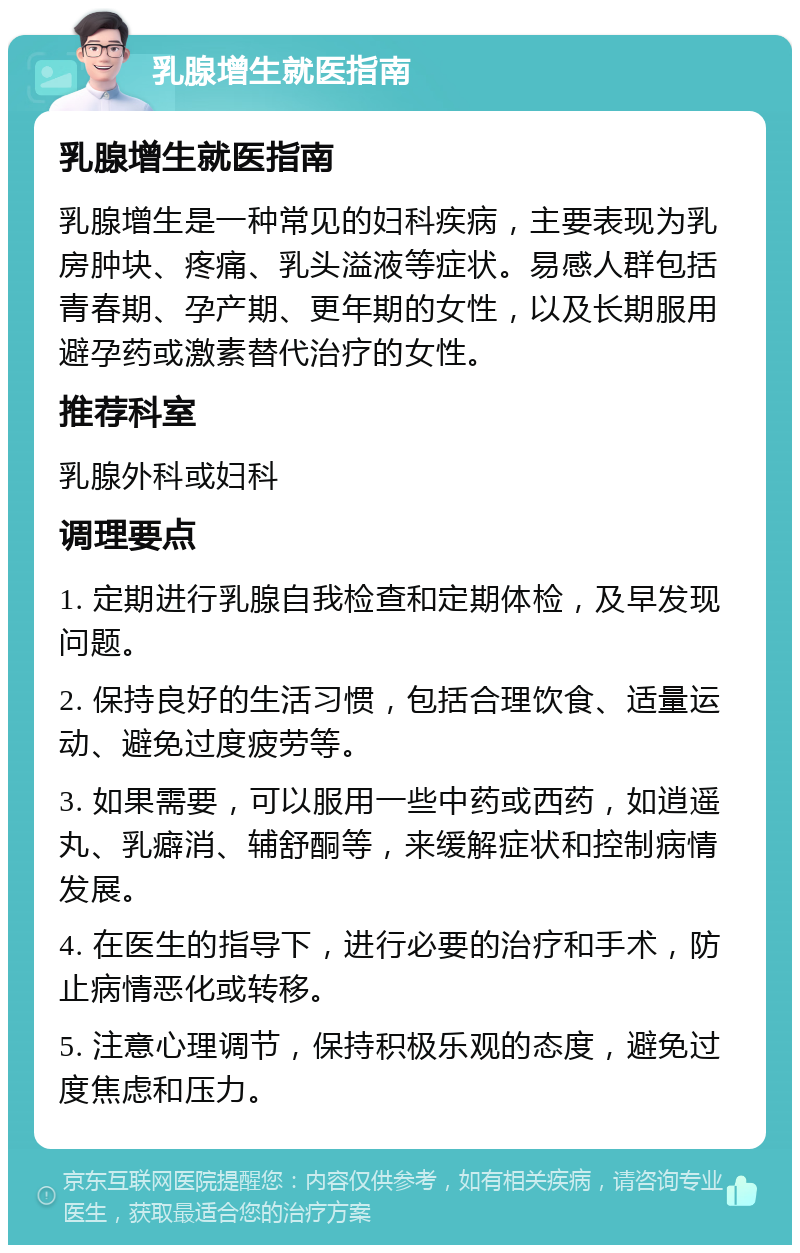 乳腺增生就医指南 乳腺增生就医指南 乳腺增生是一种常见的妇科疾病，主要表现为乳房肿块、疼痛、乳头溢液等症状。易感人群包括青春期、孕产期、更年期的女性，以及长期服用避孕药或激素替代治疗的女性。 推荐科室 乳腺外科或妇科 调理要点 1. 定期进行乳腺自我检查和定期体检，及早发现问题。 2. 保持良好的生活习惯，包括合理饮食、适量运动、避免过度疲劳等。 3. 如果需要，可以服用一些中药或西药，如逍遥丸、乳癖消、辅舒酮等，来缓解症状和控制病情发展。 4. 在医生的指导下，进行必要的治疗和手术，防止病情恶化或转移。 5. 注意心理调节，保持积极乐观的态度，避免过度焦虑和压力。