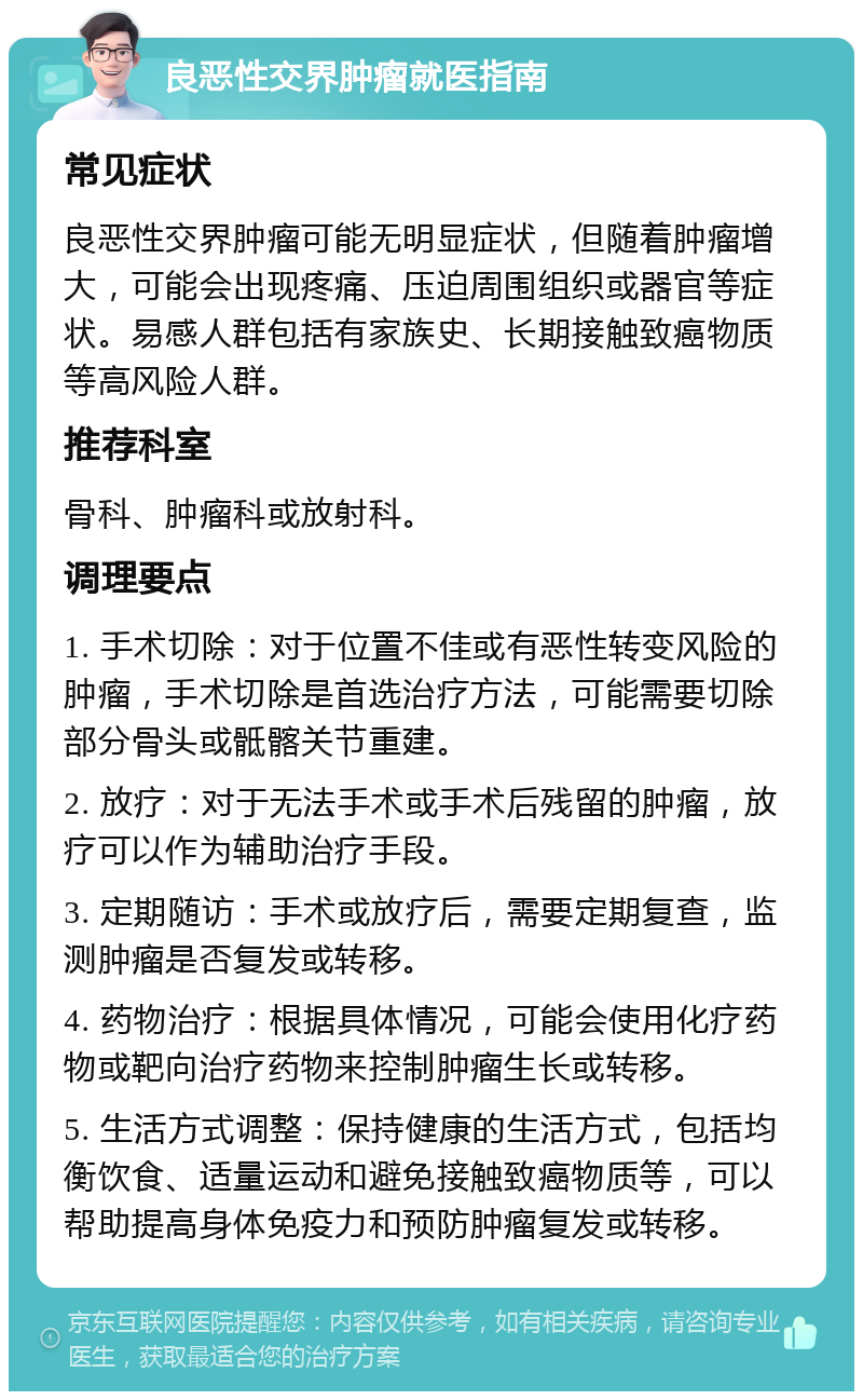 良恶性交界肿瘤就医指南 常见症状 良恶性交界肿瘤可能无明显症状，但随着肿瘤增大，可能会出现疼痛、压迫周围组织或器官等症状。易感人群包括有家族史、长期接触致癌物质等高风险人群。 推荐科室 骨科、肿瘤科或放射科。 调理要点 1. 手术切除：对于位置不佳或有恶性转变风险的肿瘤，手术切除是首选治疗方法，可能需要切除部分骨头或骶髂关节重建。 2. 放疗：对于无法手术或手术后残留的肿瘤，放疗可以作为辅助治疗手段。 3. 定期随访：手术或放疗后，需要定期复查，监测肿瘤是否复发或转移。 4. 药物治疗：根据具体情况，可能会使用化疗药物或靶向治疗药物来控制肿瘤生长或转移。 5. 生活方式调整：保持健康的生活方式，包括均衡饮食、适量运动和避免接触致癌物质等，可以帮助提高身体免疫力和预防肿瘤复发或转移。