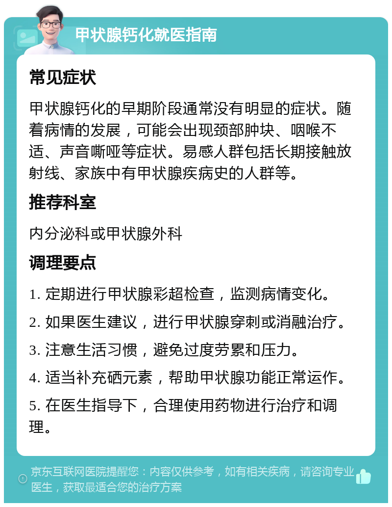 甲状腺钙化就医指南 常见症状 甲状腺钙化的早期阶段通常没有明显的症状。随着病情的发展，可能会出现颈部肿块、咽喉不适、声音嘶哑等症状。易感人群包括长期接触放射线、家族中有甲状腺疾病史的人群等。 推荐科室 内分泌科或甲状腺外科 调理要点 1. 定期进行甲状腺彩超检查，监测病情变化。 2. 如果医生建议，进行甲状腺穿刺或消融治疗。 3. 注意生活习惯，避免过度劳累和压力。 4. 适当补充硒元素，帮助甲状腺功能正常运作。 5. 在医生指导下，合理使用药物进行治疗和调理。