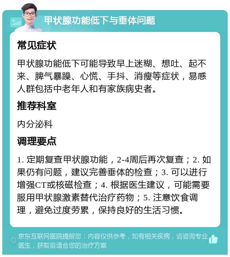 甲状腺功能低下与垂体问题 常见症状 甲状腺功能低下可能导致早上迷糊、想吐、起不来、脾气暴躁、心慌、手抖、消瘦等症状，易感人群包括中老年人和有家族病史者。 推荐科室 内分泌科 调理要点 1. 定期复查甲状腺功能，2-4周后再次复查；2. 如果仍有问题，建议完善垂体的检查；3. 可以进行增强CT或核磁检查；4. 根据医生建议，可能需要服用甲状腺激素替代治疗药物；5. 注意饮食调理，避免过度劳累，保持良好的生活习惯。