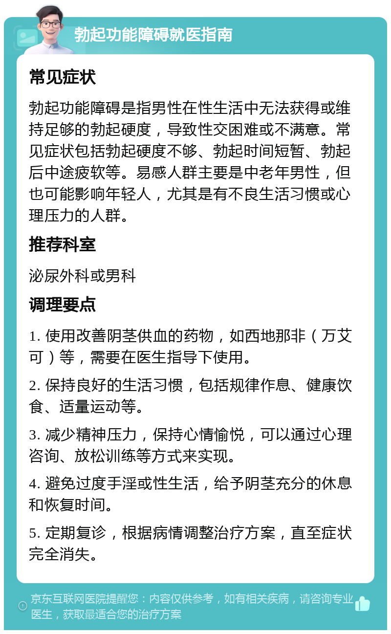 勃起功能障碍就医指南 常见症状 勃起功能障碍是指男性在性生活中无法获得或维持足够的勃起硬度，导致性交困难或不满意。常见症状包括勃起硬度不够、勃起时间短暂、勃起后中途疲软等。易感人群主要是中老年男性，但也可能影响年轻人，尤其是有不良生活习惯或心理压力的人群。 推荐科室 泌尿外科或男科 调理要点 1. 使用改善阴茎供血的药物，如西地那非（万艾可）等，需要在医生指导下使用。 2. 保持良好的生活习惯，包括规律作息、健康饮食、适量运动等。 3. 减少精神压力，保持心情愉悦，可以通过心理咨询、放松训练等方式来实现。 4. 避免过度手淫或性生活，给予阴茎充分的休息和恢复时间。 5. 定期复诊，根据病情调整治疗方案，直至症状完全消失。