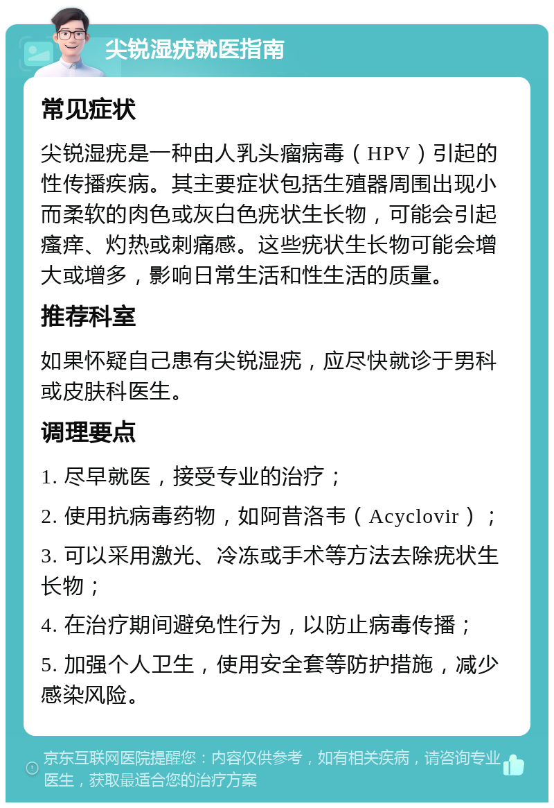 尖锐湿疣就医指南 常见症状 尖锐湿疣是一种由人乳头瘤病毒（HPV）引起的性传播疾病。其主要症状包括生殖器周围出现小而柔软的肉色或灰白色疣状生长物，可能会引起瘙痒、灼热或刺痛感。这些疣状生长物可能会增大或增多，影响日常生活和性生活的质量。 推荐科室 如果怀疑自己患有尖锐湿疣，应尽快就诊于男科或皮肤科医生。 调理要点 1. 尽早就医，接受专业的治疗； 2. 使用抗病毒药物，如阿昔洛韦（Acyclovir）； 3. 可以采用激光、冷冻或手术等方法去除疣状生长物； 4. 在治疗期间避免性行为，以防止病毒传播； 5. 加强个人卫生，使用安全套等防护措施，减少感染风险。