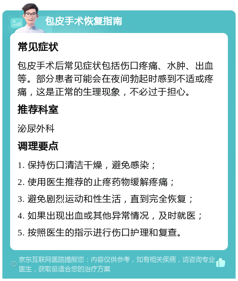 包皮手术恢复指南 常见症状 包皮手术后常见症状包括伤口疼痛、水肿、出血等。部分患者可能会在夜间勃起时感到不适或疼痛，这是正常的生理现象，不必过于担心。 推荐科室 泌尿外科 调理要点 1. 保持伤口清洁干燥，避免感染； 2. 使用医生推荐的止疼药物缓解疼痛； 3. 避免剧烈运动和性生活，直到完全恢复； 4. 如果出现出血或其他异常情况，及时就医； 5. 按照医生的指示进行伤口护理和复查。