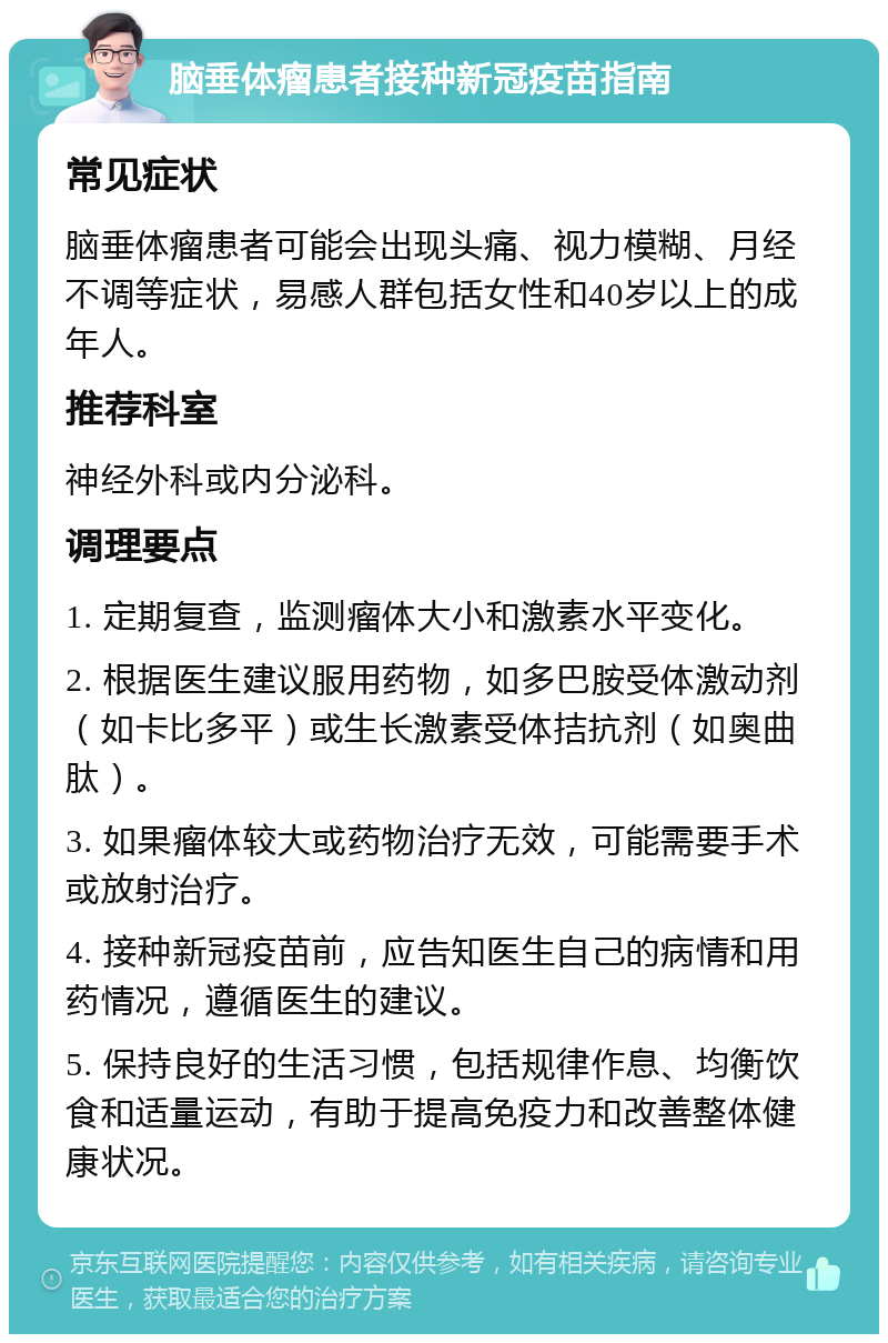 脑垂体瘤患者接种新冠疫苗指南 常见症状 脑垂体瘤患者可能会出现头痛、视力模糊、月经不调等症状，易感人群包括女性和40岁以上的成年人。 推荐科室 神经外科或内分泌科。 调理要点 1. 定期复查，监测瘤体大小和激素水平变化。 2. 根据医生建议服用药物，如多巴胺受体激动剂（如卡比多平）或生长激素受体拮抗剂（如奥曲肽）。 3. 如果瘤体较大或药物治疗无效，可能需要手术或放射治疗。 4. 接种新冠疫苗前，应告知医生自己的病情和用药情况，遵循医生的建议。 5. 保持良好的生活习惯，包括规律作息、均衡饮食和适量运动，有助于提高免疫力和改善整体健康状况。