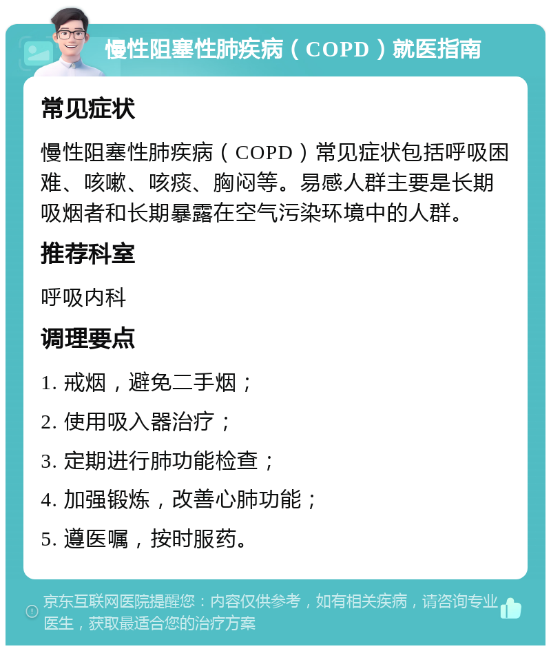 慢性阻塞性肺疾病（COPD）就医指南 常见症状 慢性阻塞性肺疾病（COPD）常见症状包括呼吸困难、咳嗽、咳痰、胸闷等。易感人群主要是长期吸烟者和长期暴露在空气污染环境中的人群。 推荐科室 呼吸内科 调理要点 1. 戒烟，避免二手烟； 2. 使用吸入器治疗； 3. 定期进行肺功能检查； 4. 加强锻炼，改善心肺功能； 5. 遵医嘱，按时服药。