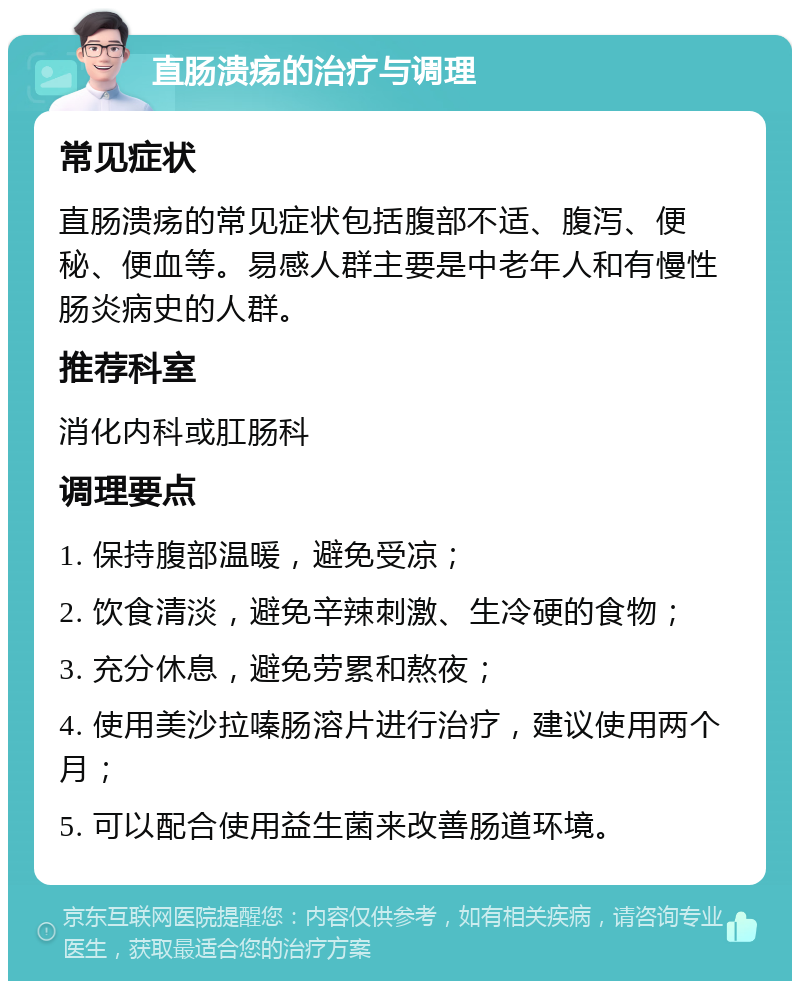 直肠溃疡的治疗与调理 常见症状 直肠溃疡的常见症状包括腹部不适、腹泻、便秘、便血等。易感人群主要是中老年人和有慢性肠炎病史的人群。 推荐科室 消化内科或肛肠科 调理要点 1. 保持腹部温暖，避免受凉； 2. 饮食清淡，避免辛辣刺激、生冷硬的食物； 3. 充分休息，避免劳累和熬夜； 4. 使用美沙拉嗪肠溶片进行治疗，建议使用两个月； 5. 可以配合使用益生菌来改善肠道环境。