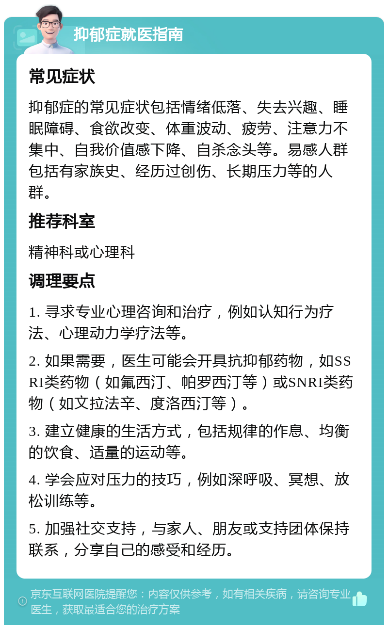 抑郁症就医指南 常见症状 抑郁症的常见症状包括情绪低落、失去兴趣、睡眠障碍、食欲改变、体重波动、疲劳、注意力不集中、自我价值感下降、自杀念头等。易感人群包括有家族史、经历过创伤、长期压力等的人群。 推荐科室 精神科或心理科 调理要点 1. 寻求专业心理咨询和治疗，例如认知行为疗法、心理动力学疗法等。 2. 如果需要，医生可能会开具抗抑郁药物，如SSRI类药物（如氟西汀、帕罗西汀等）或SNRI类药物（如文拉法辛、度洛西汀等）。 3. 建立健康的生活方式，包括规律的作息、均衡的饮食、适量的运动等。 4. 学会应对压力的技巧，例如深呼吸、冥想、放松训练等。 5. 加强社交支持，与家人、朋友或支持团体保持联系，分享自己的感受和经历。