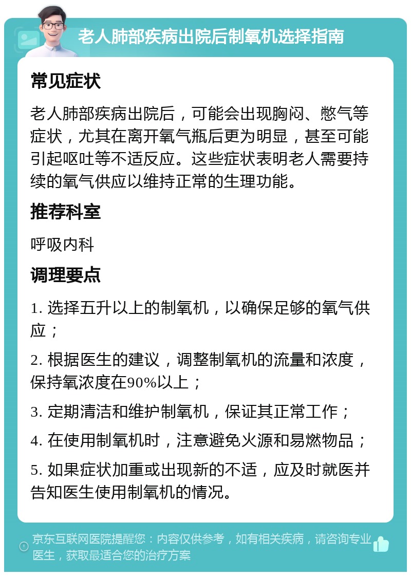 老人肺部疾病出院后制氧机选择指南 常见症状 老人肺部疾病出院后，可能会出现胸闷、憋气等症状，尤其在离开氧气瓶后更为明显，甚至可能引起呕吐等不适反应。这些症状表明老人需要持续的氧气供应以维持正常的生理功能。 推荐科室 呼吸内科 调理要点 1. 选择五升以上的制氧机，以确保足够的氧气供应； 2. 根据医生的建议，调整制氧机的流量和浓度，保持氧浓度在90%以上； 3. 定期清洁和维护制氧机，保证其正常工作； 4. 在使用制氧机时，注意避免火源和易燃物品； 5. 如果症状加重或出现新的不适，应及时就医并告知医生使用制氧机的情况。