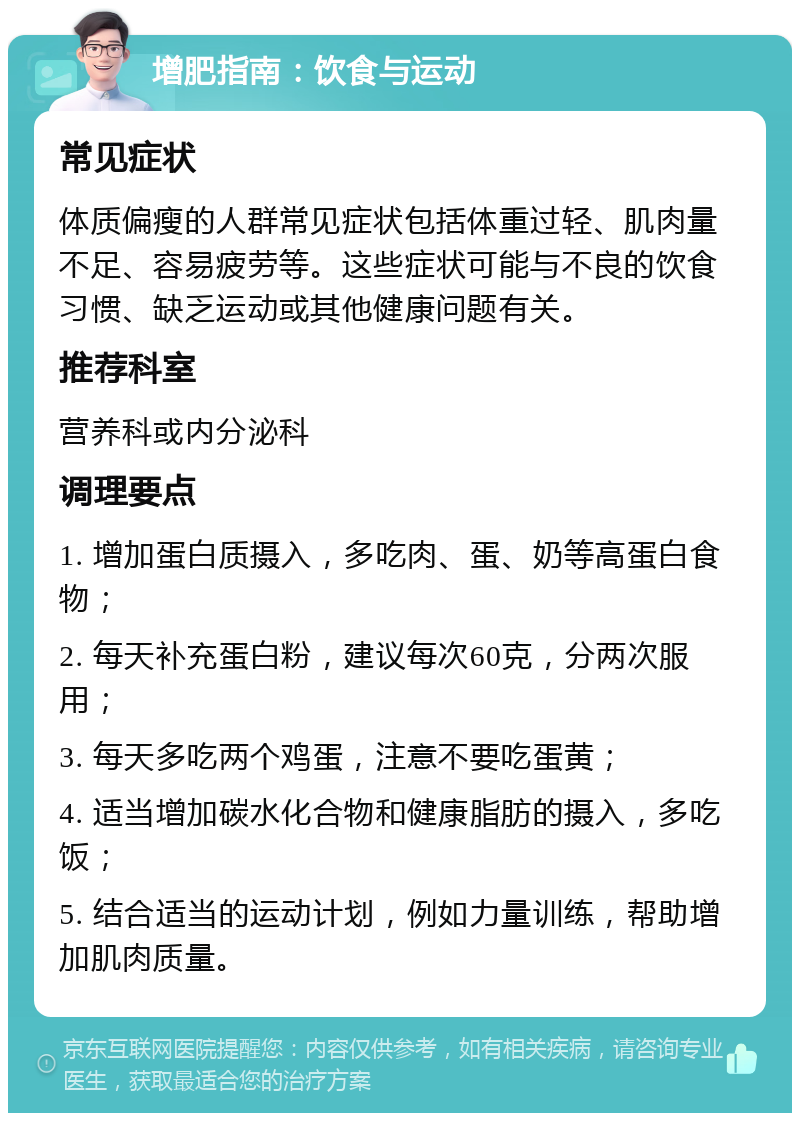 增肥指南：饮食与运动 常见症状 体质偏瘦的人群常见症状包括体重过轻、肌肉量不足、容易疲劳等。这些症状可能与不良的饮食习惯、缺乏运动或其他健康问题有关。 推荐科室 营养科或内分泌科 调理要点 1. 增加蛋白质摄入，多吃肉、蛋、奶等高蛋白食物； 2. 每天补充蛋白粉，建议每次60克，分两次服用； 3. 每天多吃两个鸡蛋，注意不要吃蛋黄； 4. 适当增加碳水化合物和健康脂肪的摄入，多吃饭； 5. 结合适当的运动计划，例如力量训练，帮助增加肌肉质量。